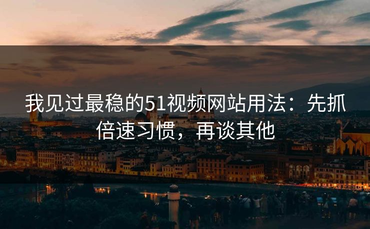 我见过最稳的51视频网站用法：先抓倍速习惯，再谈其他