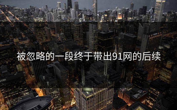 被忽略的一段终于带出91网的后续 被忽略的一段终于带出91网的后续