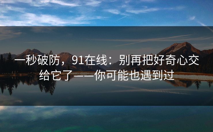 一秒破防,91在线:别再把好奇心交给它了——你可能也遇到过 一秒破防,91在线:别再把好奇心交给它了——你可能也遇到过