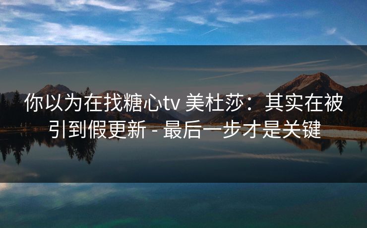 你以为在找糖心tv 美杜莎:其实在被引到假更新 - 最后一步才是关键 你以为在找糖心tv 美杜莎:其实在被引到假更新 - 最后一步才是关键